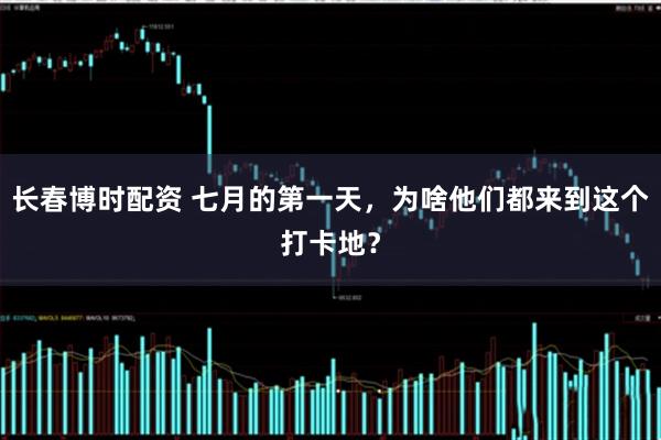 长春博时配资 七月的第一天，为啥他们都来到这个打卡地？