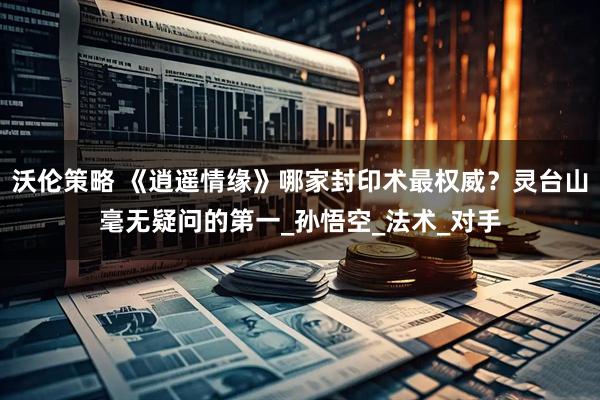 沃伦策略 《逍遥情缘》哪家封印术最权威？灵台山毫无疑问的第一_孙悟空_法术_对手