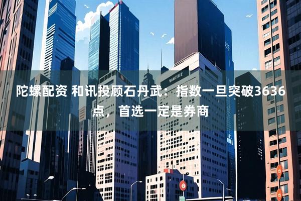 陀螺配资 和讯投顾石丹武：指数一旦突破3636点，首选一定是券商