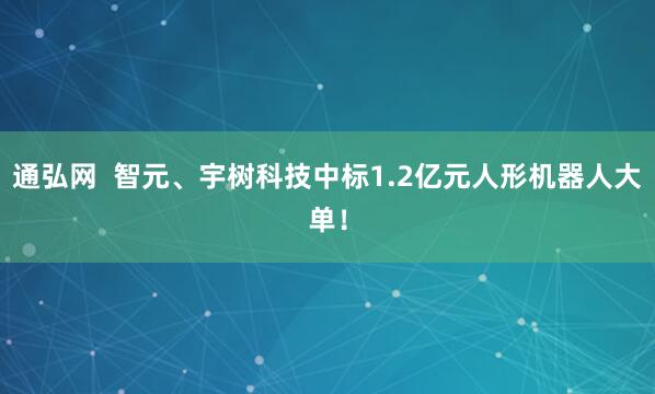 通弘网  智元、宇树科技中标1.2亿元人形机器人大单！