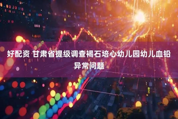 好配资 甘肃省提级调查褐石培心幼儿园幼儿血铅异常问题