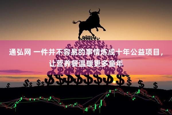 通弘网 一件并不容易的事情炼成十年公益项目，让营养餐温暖更多童年