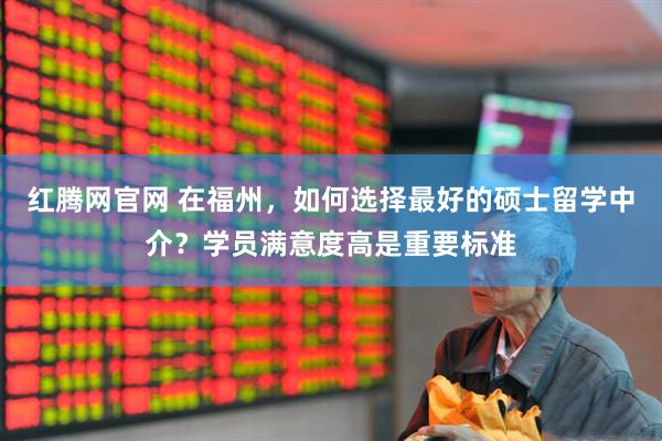 红腾网官网 在福州，如何选择最好的硕士留学中介？学员满意度高是重要标准