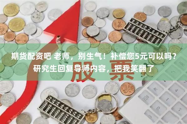 期货配资吧 老师，别生气！补偿您5元可以吗？研究生回复导师内容，把我笑翻了