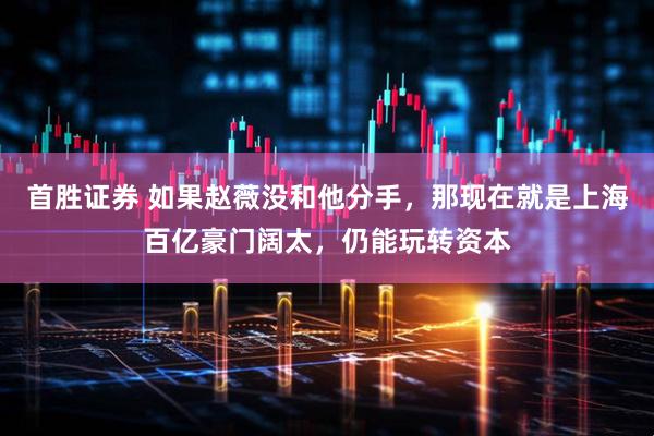 首胜证券 如果赵薇没和他分手，那现在就是上海百亿豪门阔太，仍能玩转资本