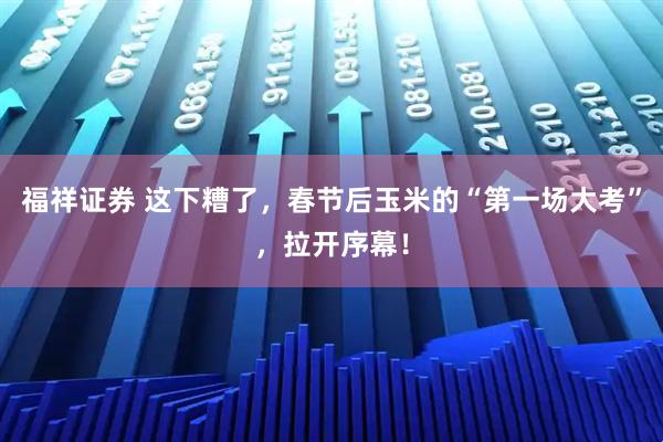 福祥证券 这下糟了，春节后玉米的“第一场大考”，拉开序幕！