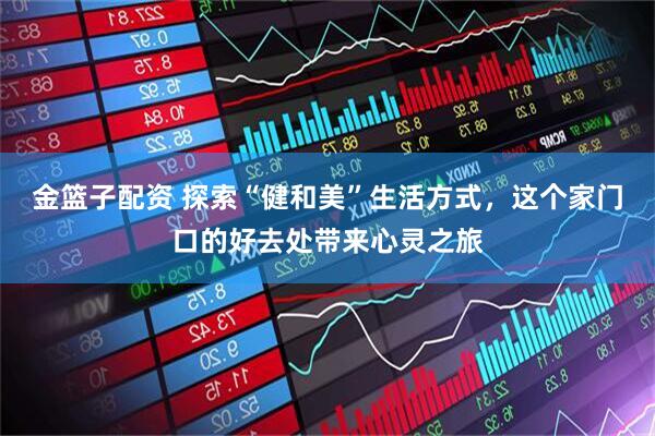 金篮子配资 探索“健和美”生活方式，这个家门口的好去处带来心灵之旅