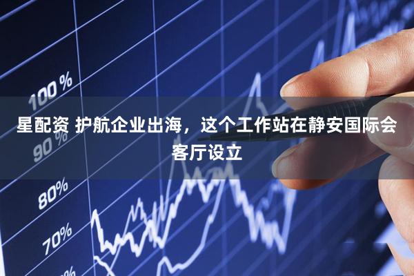 星配资 护航企业出海，这个工作站在静安国际会客厅设立