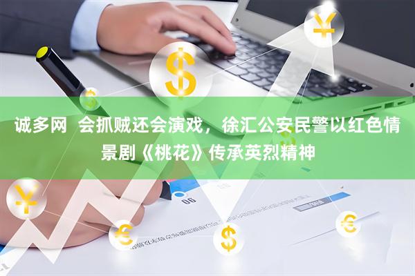 诚多网  会抓贼还会演戏，徐汇公安民警以红色情景剧《桃花》传承英烈精神