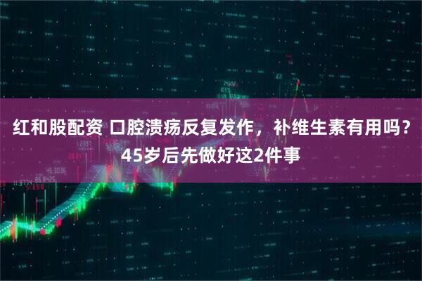 红和股配资 口腔溃疡反复发作，补维生素有用吗？45岁后先做好这2件事