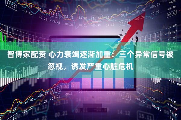 智博家配资 心力衰竭逐渐加重：三个异常信号被忽视，诱发严重心脏危机