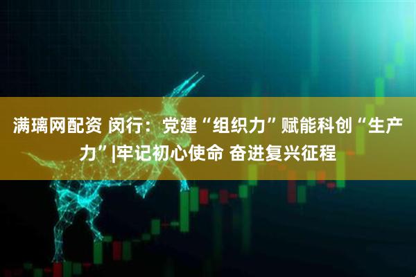 满璃网配资 闵行：党建“组织力”赋能科创“生产力”|牢记初心使命 奋进复兴征程
