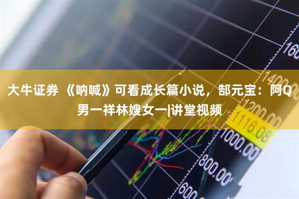 大牛证券 《呐喊》可看成长篇小说，郜元宝：阿Q男一祥林嫂女一|讲堂视频