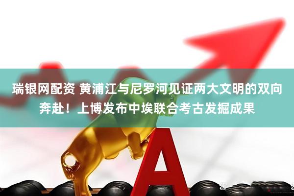 瑞银网配资 黄浦江与尼罗河见证两大文明的双向奔赴！上博发布中埃联合考古发掘成果