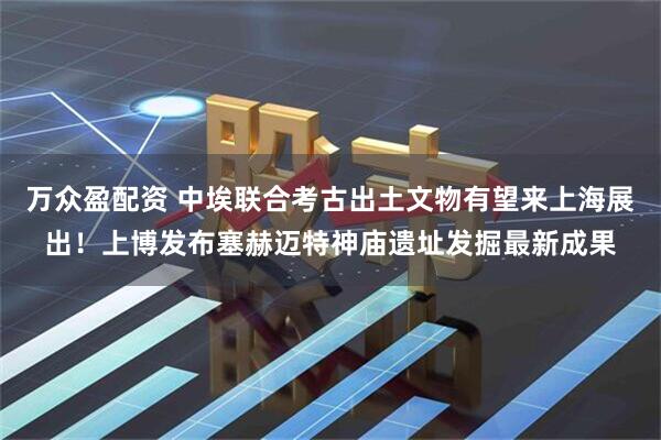 万众盈配资 中埃联合考古出土文物有望来上海展出！上博发布塞赫迈特神庙遗址发掘最新成果